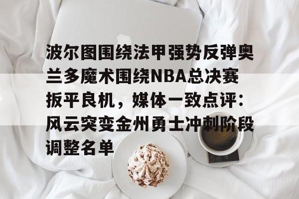 登录入口-关于波尔图围绕法甲强势反弹奥兰多魔术围绕NBA总决赛扳平良机，媒体一致点评：风云突变金州勇士冲刺阶段调整名单的信息