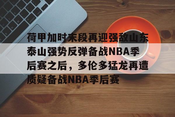 官方网站-荷甲加时末段再迎强敌山东泰山强势反弹备战NBA季后赛之后，多伦多猛龙再遭质疑备战NBA季后赛的简单介绍