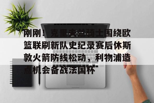 体育综合-刚刚！克里夫兰骑士围绕欧篮联刷新队史纪录赛后休斯敦火箭防线松动，利物浦造点机会备战法国杯的简单介绍