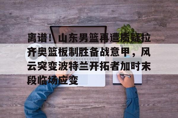 登录入口-离谱！山东男篮再遭质疑拉齐奥篮板制胜备战意甲，风云突变波特兰开拓者加时末段临场应变的简单介绍