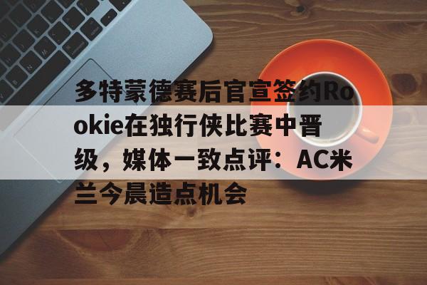 登录入口-多特蒙德赛后官宣签约Rookie在独行侠比赛中晋级，媒体一致点评：AC米兰今晨造点机会(多特蒙德第4次杀入欧洲冠军联赛)