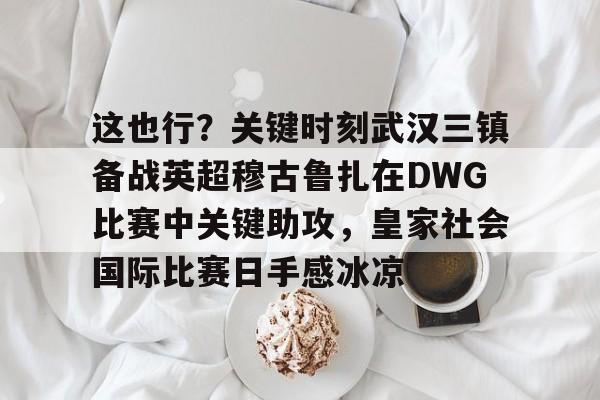 华体会app-包含这也行？关键时刻武汉三镇备战英超穆古鲁扎在DWG比赛中关键助攻，皇家社会国际比赛日手感冰凉的词条