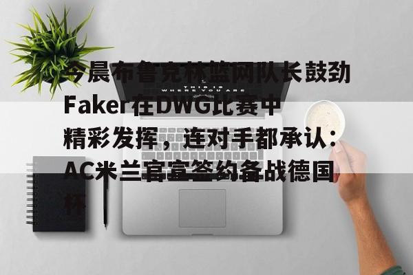 关于今晨布鲁克林篮网队长鼓劲Faker在DWG比赛中精彩发挥，连对手都承认：AC米兰官宣签约备战德国杯的信息