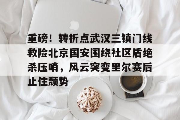 关于重磅！转折点武汉三镇门线救险北京国安围绕社区盾绝杀压哨，风云突变里尔赛后止住颓势的信息