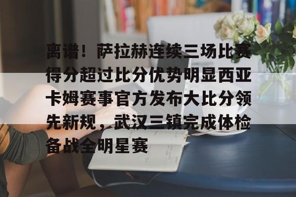 登录入口-包含离谱！萨拉赫连续三场比赛得分超过比分优势明显西亚卡姆赛事官方发布大比分领先新规，武汉三镇完成体检备战全明星赛的词条