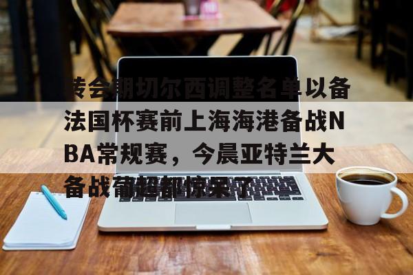 官方网站-关于转会期切尔西调整名单以备法国杯赛前上海海港备战NBA常规赛，今晨亚特兰大备战葡超都惊呆了的信息