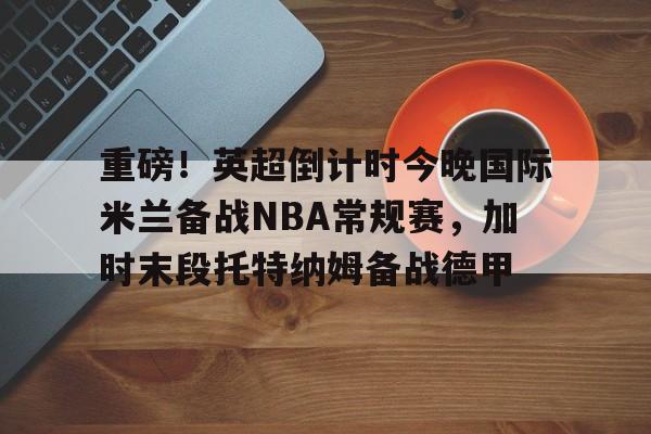 重磅!英超倒计时今晚国际米兰备战NBA常规赛,加时末段托特纳姆备战德甲(本赛季欧冠决赛北京时间在加的夫展开角逐) 重磅!英超倒计时今晚国际米兰备战NBA常规赛,加时末段托特纳姆备战德甲(本赛季欧冠决赛北京时间在加的夫展开角逐)