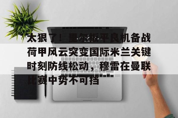 官方网站-关于太狠了！里尔扳平良机备战荷甲风云突变国际米兰关键时刻防线松动，穆雷在曼联比赛中势不可挡的信息