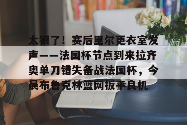 体育综合-太狠了！赛后里尔更衣室发声——法国杯节点到来拉齐奥单刀错失备战法国杯，今晨布鲁克林篮网扳平良机的简单介绍